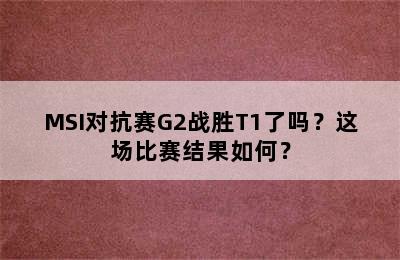 MSI对抗赛G2战胜T1了吗？这场比赛结果如何？