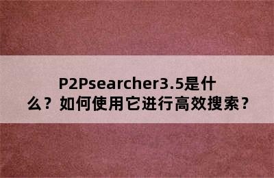 P2Psearcher3.5是什么？如何使用它进行高效搜索？