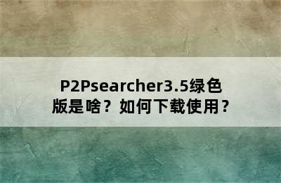 P2Psearcher3.5绿色版是啥？如何下载使用？