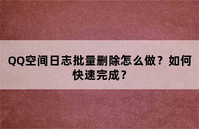 QQ空间日志批量删除怎么做？如何快速完成？