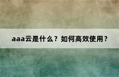 aaa云是什么？如何高效使用？