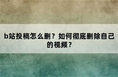 b站投稿怎么删？如何彻底删除自己的视频？