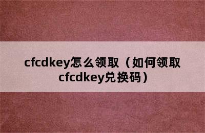 cfcdkey怎么领取（如何领取cfcdkey兑换码）