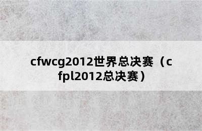 cfwcg2012世界总决赛（cfpl2012总决赛）