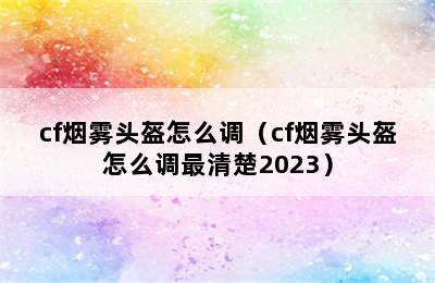 cf烟雾头盔怎么调（cf烟雾头盔怎么调最清楚2023）