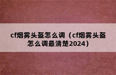 cf烟雾头盔怎么调（cf烟雾头盔怎么调最清楚2024）