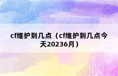 cf维护到几点（cf维护到几点今天20236月）