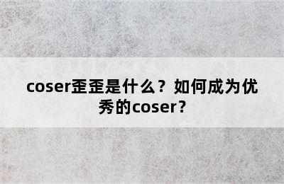 coser歪歪是什么？如何成为优秀的coser？