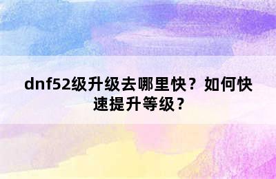 dnf52级升级去哪里快？如何快速提升等级？