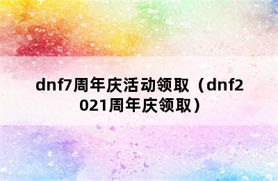 dnf7周年庆活动领取（dnf2021周年庆领取）