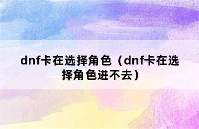 dnf卡在选择角色（dnf卡在选择角色进不去）