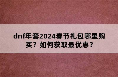 dnf年套2024春节礼包哪里购买？如何获取最优惠？