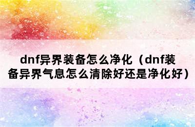 dnf异界装备怎么净化（dnf装备异界气息怎么清除好还是净化好）