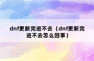 dnf更新完进不去（dnf更新完进不去怎么回事）