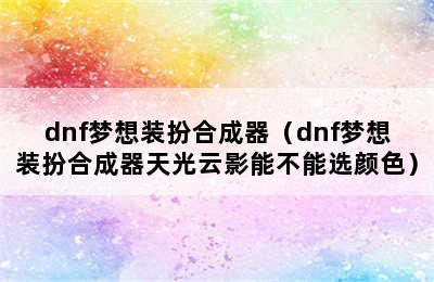 dnf梦想装扮合成器（dnf梦想装扮合成器天光云影能不能选颜色）