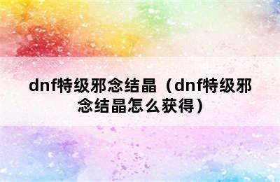 dnf特级邪念结晶（dnf特级邪念结晶怎么获得）