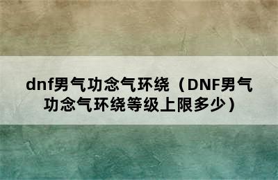 dnf男气功念气环绕（DNF男气功念气环绕等级上限多少）