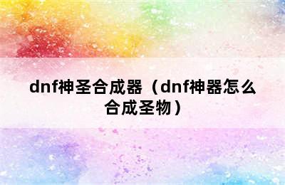 dnf神圣合成器（dnf神器怎么合成圣物）