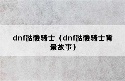 dnf骷髅骑士（dnf骷髅骑士背景故事）