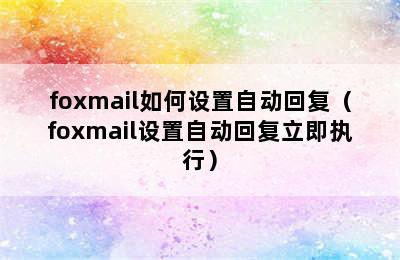 foxmail如何设置自动回复（foxmail设置自动回复立即执行）