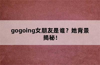 gogoing女朋友是谁？她背景揭秘！