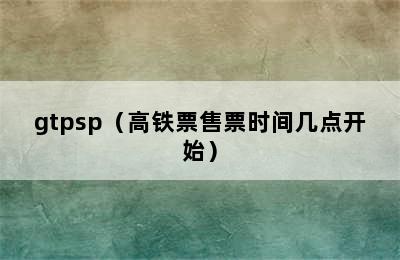 gtpsp（高铁票售票时间几点开始）