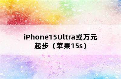 iPhone15Ultra或万元起步（苹果15s）