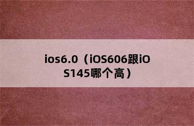 ios6.0（iOS606跟iOS145哪个高）