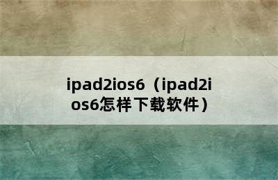 ipad2ios6（ipad2ios6怎样下载软件）