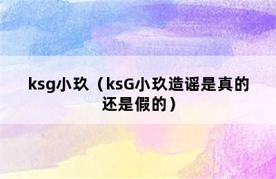 ksg小玖（ksG小玖造谣是真的还是假的）