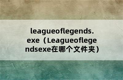 leagueoflegends.exe（Leagueoflegendsexe在哪个文件夹）