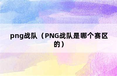 png战队（PNG战队是哪个赛区的）