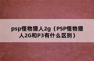 psp怪物猎人2g（PSP怪物猎人2G和P3有什么区别）