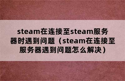 steam在连接至steam服务器时遇到问题（steam在连接至服务器遇到问题怎么解决）