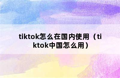 tiktok怎么在国内使用（tiktok中国怎么用）