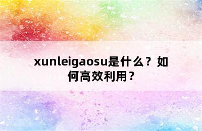 xunleigaosu是什么？如何高效利用？