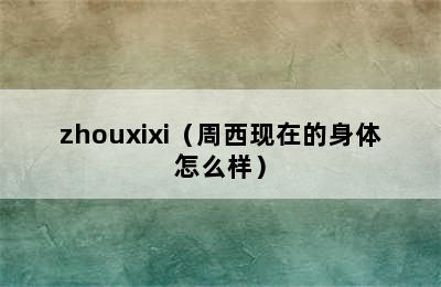 zhouxixi（周西现在的身体怎么样）