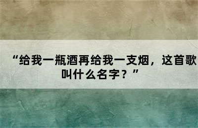 “给我一瓶酒再给我一支烟，这首歌叫什么名字？”