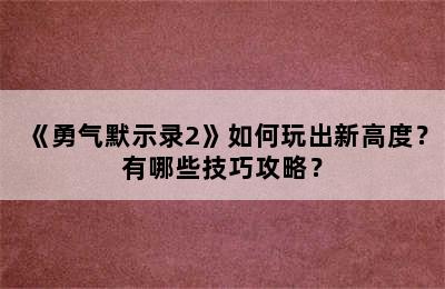 《勇气默示录2》如何玩出新高度？有哪些技巧攻略？