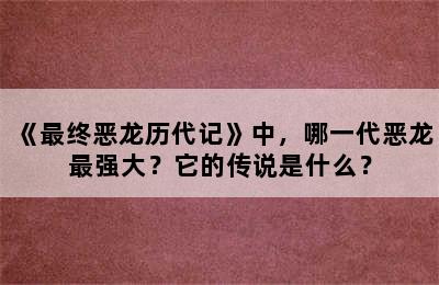 《最终恶龙历代记》中，哪一代恶龙最强大？它的传说是什么？