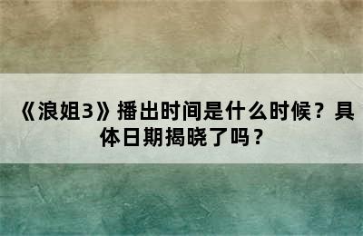 《浪姐3》播出时间是什么时候？具体日期揭晓了吗？