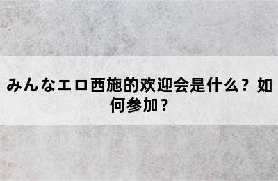 みんなエロ西施的欢迎会是什么？如何参加？