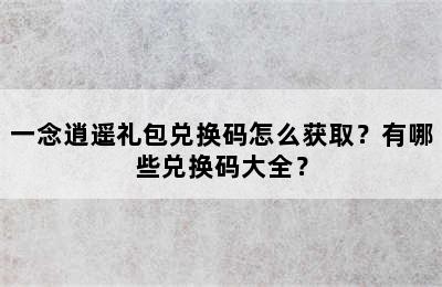 一念逍遥礼包兑换码怎么获取？有哪些兑换码大全？