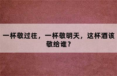 一杯敬过往，一杯敬明天，这杯酒该敬给谁？