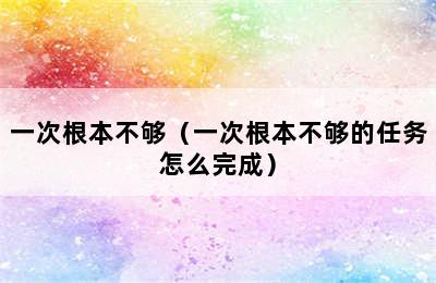 一次根本不够（一次根本不够的任务怎么完成）