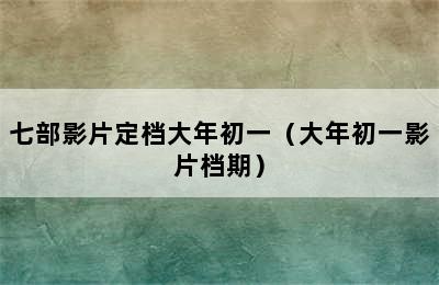 七部影片定档大年初一（大年初一影片档期）