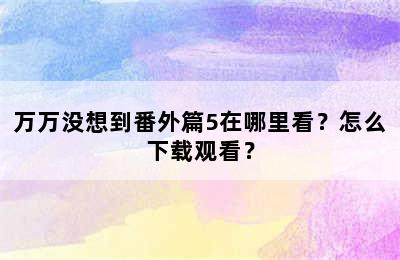 万万没想到番外篇5在哪里看？怎么下载观看？