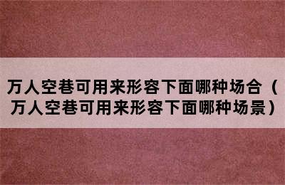 万人空巷可用来形容下面哪种场合（万人空巷可用来形容下面哪种场景）