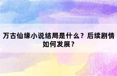 万古仙缘小说结局是什么？后续剧情如何发展？