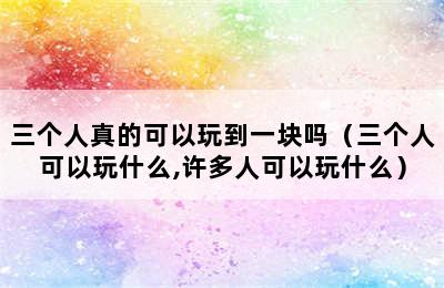 三个人真的可以玩到一块吗（三个人可以玩什么,许多人可以玩什么）